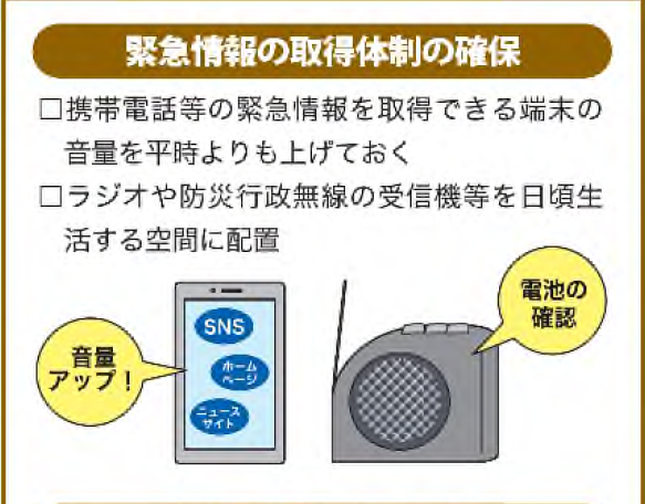 緊急情報の取得体制の確保・携帯電話等の緊急情報を取得できる端末の音量を平時よりも上げておく・ラジオや行政防災無線の受信機等を日ごろ生活する空間に配置